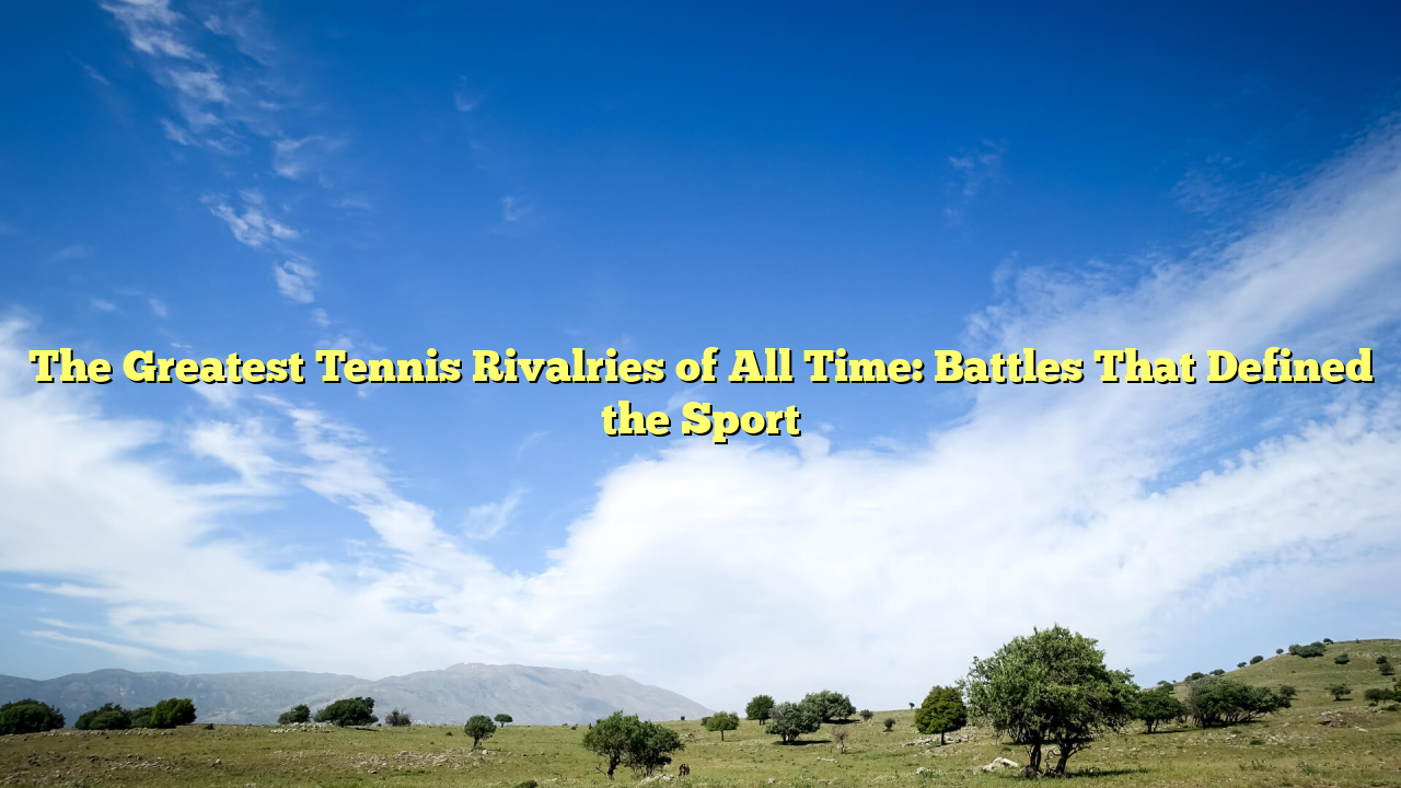 The Greatest Tennis Rivalries of All Time: Battles That Defined the Sport